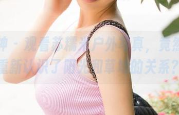 推女神 – 观看苏糯米户外写真，竟然让我重新认识了阳光和草地的关系？